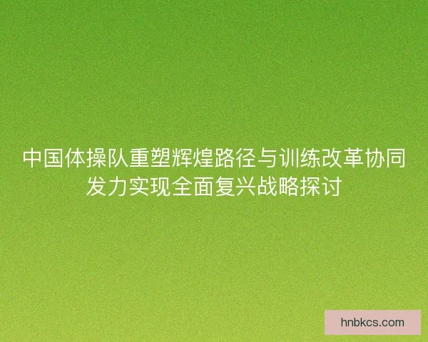 中国体操队重塑辉煌路径与训练改革协同发力实现全面复兴战略探讨