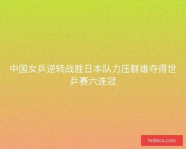 中国女乒逆转战胜日本队力压群雄夺得世乒赛六连冠 中国女乒逆转战胜日本队力压群雄夺得世乒赛六连冠